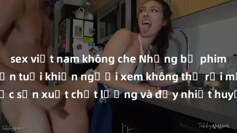 sex việt nam không che Những bộ phim sex của phụ nữ lớn tuổi khiến người xem không thể rời mắt. Được sản xuất chất lượng và đầy nhiệt huyết, đáng xem và trải nghiệm.