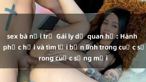 sex bà nội trợ Gái ly dị quan hệ: Hành trình tự phục hồi và tìm lại bản lĩnh trong cuộc sống mới