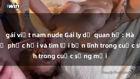gái việt nam nude Gái ly dị quan hệ: Hành trình tự phục hồi và tìm lại bản lĩnh trong cuộc sống mới