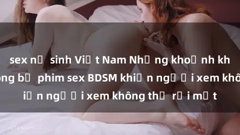 sex nữ sinh Việt Nam Những khoảnh khắc hấp dẫn trong bộ phim sex BDSM khiến người xem không thể rời mắt