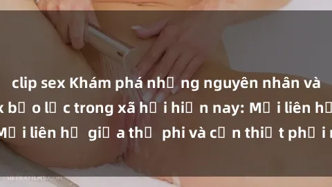 clip sex Khám phá những nguyên nhân và hậu quả của sex bạo lực trong xã hội hiện nay: Mối liên hệ giữa thị phi và cần thiết phải ngăn chặn.
