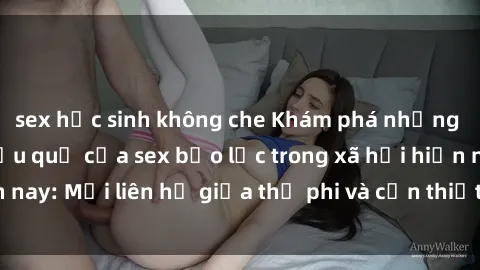 sex học sinh không che Khám phá những nguyên nhân và hậu quả của sex bạo lực trong xã hội hiện nay: Mối liên hệ giữa thị phi và cần thiết phải ngăn chặn.