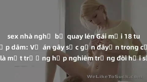 sex nhà nghỉ bị quay lén Gái mới 18 tuổi bị trói và bị hiếp dâm: Vụ án gây sốc gần đâyến trong cộng đồng. Đây là một trường hợp nghiêm trọng đòi hỏi sự can thiệp mạnh mẽ từ phía công lý.