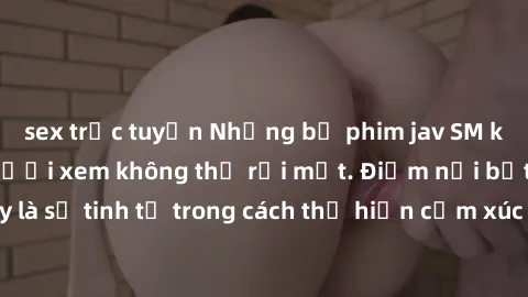 sex trực tuyến Những bộ phim jav SM không che khiến người xem không thể rời mắt. Điểm nổi bật của thể loại này là sự tinh tế trong cách thể hiện cảm xúc và sự hấp dẫn của những cảnh quay.