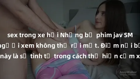 sex trong xe hơi Những bộ phim jav SM không che khiến người xem không thể rời mắt. Điểm nổi bật của thể loại này là sự tinh tế trong cách thể hiện cảm xúc và sự hấp dẫn của những cảnh quay.