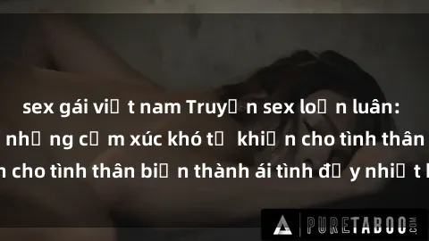 sex gái việt nam Truyện sex loạn luân: Bí mật gia đình và những cảm xúc khó tả khiến cho tình thân biến thành ái tình đầy nhiệt huyết