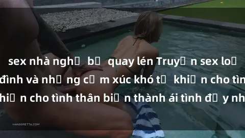 sex nhà nghỉ bị quay lén Truyện sex loạn luân: Bí mật gia đình và những cảm xúc khó tả khiến cho tình thân biến thành ái tình đầy nhiệt huyết