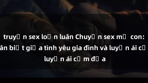 truyện sex loạn luân Chuyện sex mẹ con: Sự phân biệt giữa tình yêu gia đình và luyến ái cấm địa