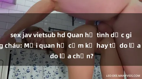 sex jav vietsub hd Quan hệ tình dục giữa ông cháu: Mối quan hệ cấm kỵ hay tự do lựa chọn?