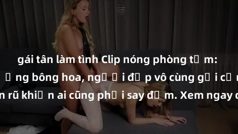 gái tân làm tình Clip nóng phòng tắm: Hít thở nồng nàn hương bông hoa, người đẹp vô cùng gợi cảm và quyến rũ khiến ai cũng phải say đắm. Xem ngay để trải nghiệm điều đặc biệt!