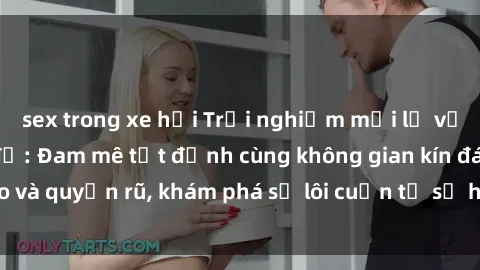 sex trong xe hơi Trải nghiệm mới lạ với sex phòng thay đồ: Đam mê tột đỉnh cùng không gian kín đáo và quyến rũ, khám phá sự lôi cuốn từ sự hấp dẫn của nơi này.