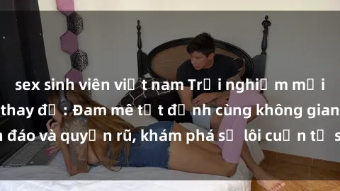 sex sinh viên việt nam Trải nghiệm mới lạ với sex phòng thay đồ: Đam mê tột đỉnh cùng không gian kín đáo và quyến rũ, khám phá sự lôi cuốn từ sự hấp dẫn của nơi này.