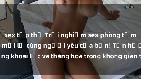 sex tập thể Trải nghiệm sex phòng tắm đầy kích thích và mới lạ cùng người yêu của bạn! Tận hưởng khoái lạc và thăng hoa trong không gian tắm ấm áp và gợi cảm.