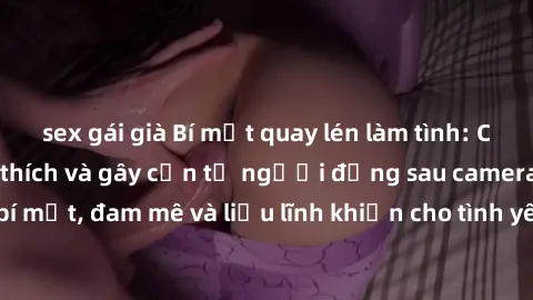 sex gái già Bí mật quay lén làm tình: Câu chuyện đầy kích thích và gây cấn từ người đứng sau camera. Hành động bí mật, đam mê và liều lĩnh khiến cho tình yêu trở nên mãnh liệt hơn bao giờ hết.