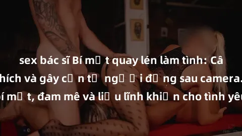sex bác sĩ Bí mật quay lén làm tình: Câu chuyện đầy kích thích và gây cấn từ người đứng sau camera. Hành động bí mật, đam mê và liều lĩnh khiến cho tình yêu trở nên mãnh liệt hơn bao giờ hết.