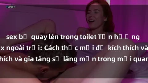 sex bị quay lén trong toilet Tận hưởng khoái cảm với sex ngoài trời: Cách thức mới để kích thích và gia tăng sự lãng mạn trong mối quan hệ của bạn!