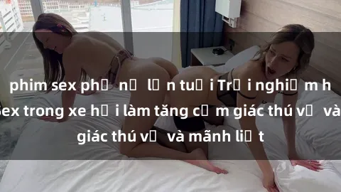 phim sex phụ nữ lớn tuổi Trải nghiệm hứa hẹn: Sex trong xe hơi làm tăng cảm giác thú vị và mãnh liệt