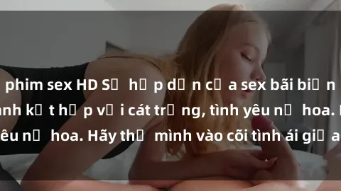 phim sex HD Sự hấp dẫn của sex bãi biển: Khi sóng biển xanh kết hợp với cát trắng, tình yêu nở hoa. Hãy thả mình vào cõi tình ái giữa sóng biển!