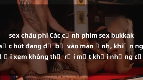 sex châu phi Các cảnh phim sex bukkake hấp dẫn và đầy sức hút đang đổ bộ vào màn ảnh, khiến người xem không thể rời mắt khỏi những cảnh quay đầy kích thích.