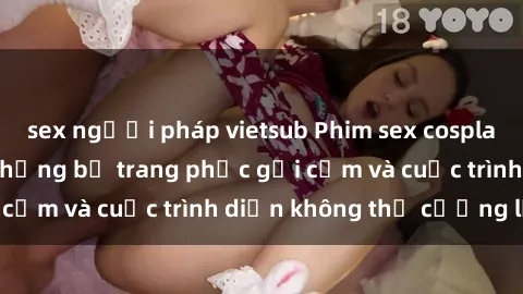 sex người pháp vietsub Phim sex cosplay: Giấc mơ  cùng những bộ trang phục gợi cảm và cuộc trình diễn không thể cưỡng lại!