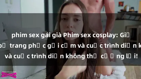 phim sex gái già Phim sex cosplay: Giấc mơ  cùng những bộ trang phục gợi cảm và cuộc trình diễn không thể cưỡng lại!
