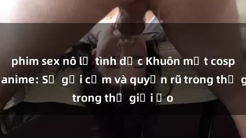 phim sex nô lệ tình dục Khuôn mặt cosplay sex anime: Sự gợi cảm và quyến rũ trong thế giới ảo