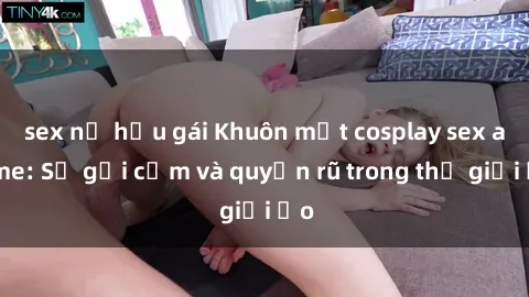 sex nữ hầu gái Khuôn mặt cosplay sex anime: Sự gợi cảm và quyến rũ trong thế giới ảo