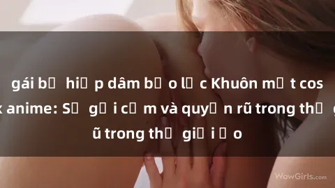 gái bị hiếp dâm bạo lực Khuôn mặt cosplay sex anime: Sự gợi cảm và quyến rũ trong thế giới ảo