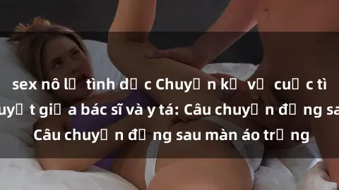 sex nô lệ tình dục Chuyện kể về cuộc tình đầy nhiệt huyết giữa bác sĩ và y tá: Câu chuyện đằng sau màn áo trắng