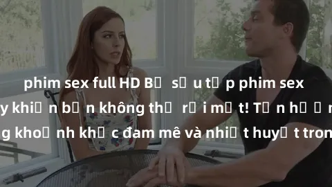 phim sex full HD Bộ sưu tập phim sex Mỹ hot nhất năm nay khiến bạn không thể rời mắt! Tận hưởng những khoảnh khắc đam mê và nhiệt huyết trong các tác phẩm nóng bỏng này!