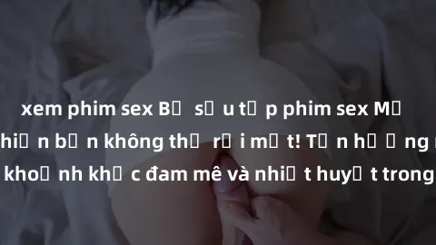 xem phim sex Bộ sưu tập phim sex Mỹ hot nhất năm nay khiến bạn không thể rời mắt! Tận hưởng những khoảnh khắc đam mê và nhiệt huyết trong các tác phẩm nóng bỏng này!