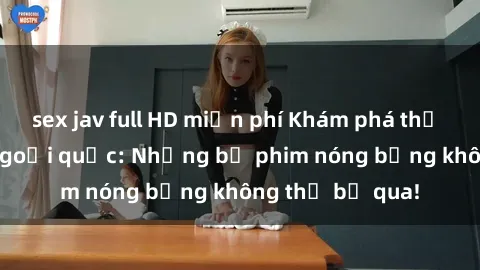 sex jav full HD miễn phí Khám phá thế giới phim sex ngoại quốc: Những bộ phim nóng bỏng không thể bỏ qua!