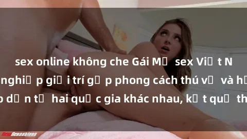 sex online không che Gái Mỹ sex Việt Nam: Khi nền công nghiệp giải trí gặp phong cách thú vị và hấp dẫn từ hai quốc gia khác nhau, kết quả thú vị không thể bỏ qua.