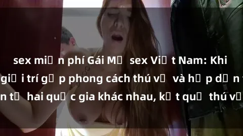 sex miễn phí Gái Mỹ sex Việt Nam: Khi nền công nghiệp giải trí gặp phong cách thú vị và hấp dẫn từ hai quốc gia khác nhau, kết quả thú vị không thể bỏ qua.