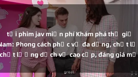 tải phim jav miễn phí Khám phá thế giới của gái gọi Việt Nam: Phong cách phục vụ đa dạng, chất lượng dịch vụ cao cấp, đáng giá mọi khoản chi phí