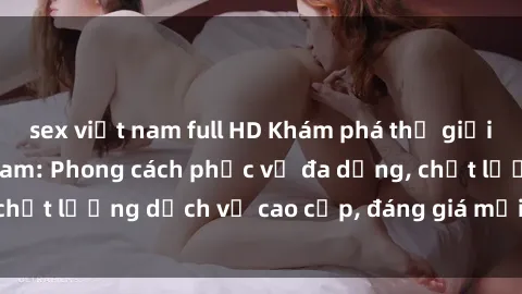 sex việt nam full HD Khám phá thế giới của gái gọi Việt Nam: Phong cách phục vụ đa dạng, chất lượng dịch vụ cao cấp, đáng giá mọi khoản chi phí