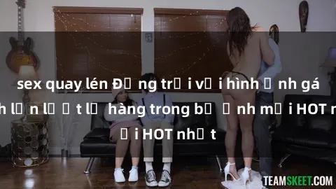 sex quay lén Động trời với hình ảnh gái xinh lần lượt lộ hàng trong bộ ảnh mới HOT nhất