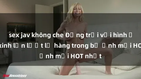 sex jav không che Động trời với hình ảnh gái xinh lần lượt lộ hàng trong bộ ảnh mới HOT nhất