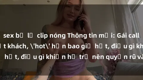 sex bị lộ clip nóng Thông tin mới: Gái call girl Việt Nam đắt khách, 'hot' hơn bao giờ hết, điều gì khiến họ trở nên quyến rũ và đáng chú ý?