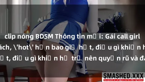 clip nóng BDSM Thông tin mới: Gái call girl Việt Nam đắt khách, 'hot' hơn bao giờ hết, điều gì khiến họ trở nên quyến rũ và đáng chú ý?