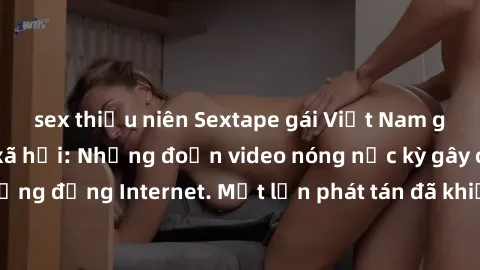 sex thiếu niên Sextape gái Việt Nam gây sốt trên mạng xã hội: Những đoạn video nóng nực kỳ gây chấn động cộng đồng Internet. Một lần phát tán đã khiến người xem không thể rời mắt.