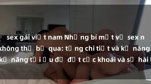 sex gái việt nam Những bí mật về sex người lớn mà bạn không thể bỏ qua: từng chi tiết và kỹ năng tối ưu để đạt cực khoái và sự hài lòng tối đa.