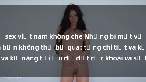 sex việt nam không che Những bí mật về sex người lớn mà bạn không thể bỏ qua: từng chi tiết và kỹ năng tối ưu để đạt cực khoái và sự hài lòng tối đa.