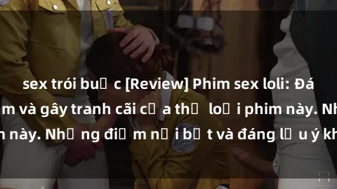 sex trói buộc [Review] Phim sex loli: Đánh giá về sự gợi cảm và gây tranh cãi của thể loại phim này. Những điểm nổi bật và đáng lưu ý khi xem phim loli.