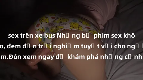 sex trên xe bus Những bộ phim sex không che HD đỉnh cao, đem đến trải nghiệm tuyệt vời cho người xem.Đón xem ngay để khám phá những cảnh quay đẹp mắt và kích thích.