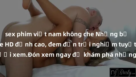 sex phim việt nam không che Những bộ phim sex không che HD đỉnh cao, đem đến trải nghiệm tuyệt vời cho người xem.Đón xem ngay để khám phá những cảnh quay đẹp mắt và kích thích.