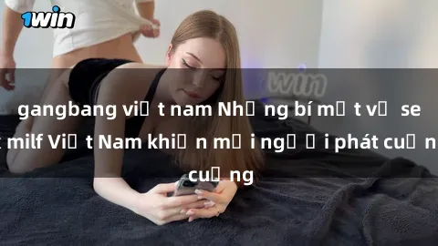gangbang việt nam Những bí mật về sex milf Việt Nam khiến mọi người phát cuồng