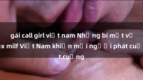 gái call girl việt nam Những bí mật về sex milf Việt Nam khiến mọi người phát cuồng
