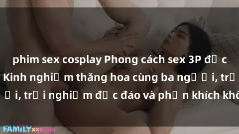 phim sex cosplay Phong cách sex 3P độc đáo tại Việt Nam: Kinh nghiệm thăng hoa cùng ba người, trải nghiệm độc đáo và phấn khích không thể bỏ lỡ!