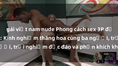 gái việt nam nude Phong cách sex 3P độc đáo tại Việt Nam: Kinh nghiệm thăng hoa cùng ba người, trải nghiệm độc đáo và phấn khích không thể bỏ lỡ!